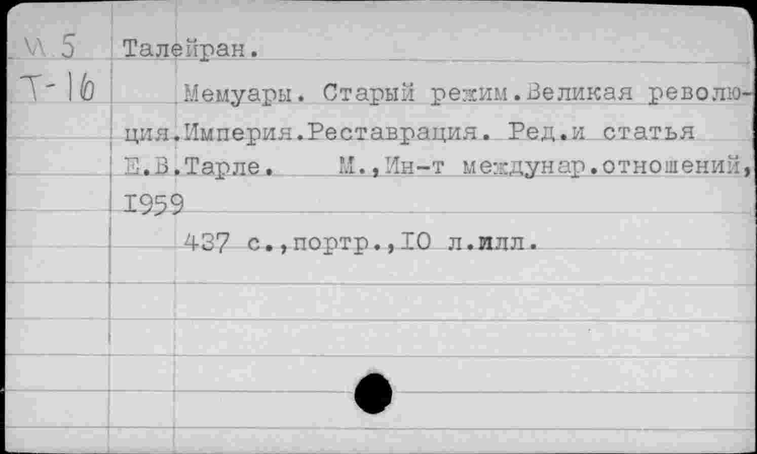 ﻿.«.5	Тал*	эйран.
		Мемуары. Старый режим.Великая револю-
	ция „Е..В	.Империя.Реставрация. Ред.и статья .Тарле.	И.,Ин-т междунар.отношений,
	195'	3
		437 с.,портр.,10 л.ллл.
		
		
		
		
		
		